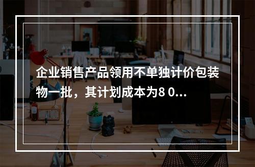 企业销售产品领用不单独计价包装物一批，其计划成本为8 000