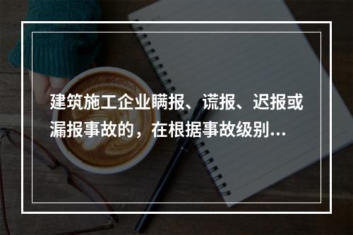 建筑施工企业瞒报、谎报、迟报或漏报事故的，在根据事故级别处罚