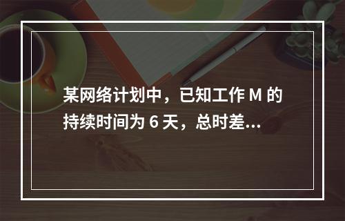 某网络计划中，已知工作 M 的持续时间为 6 天，总时差和自