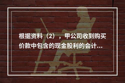 根据资料（2），甲公司收到购买价款中包含的现金股利的会计分录