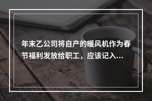 年末乙公司将自产的暖风机作为春节福利发放给职工，应该记入“应