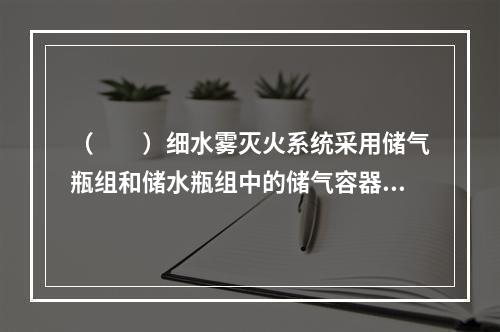 （  ）细水雾灭火系统采用储气瓶组和储水瓶组中的储气容器和储