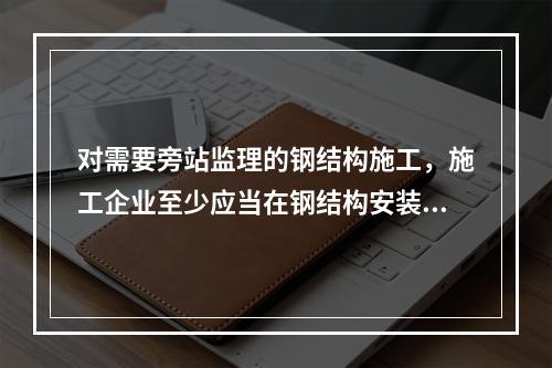 对需要旁站监理的钢结构施工，施工企业至少应当在钢结构安装前（