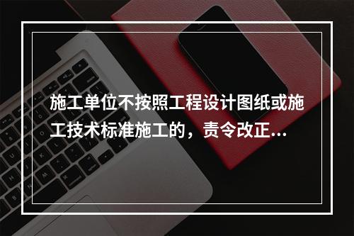 施工单位不按照工程设计图纸或施工技术标准施工的，责令改正，处