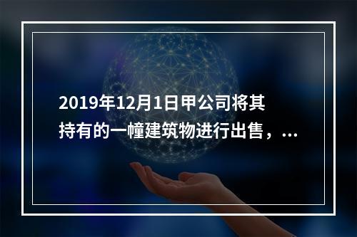 2019年12月1日甲公司将其持有的一幢建筑物进行出售，该建