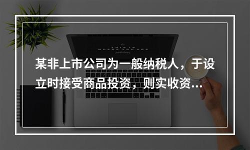 某非上市公司为一般纳税人，于设立时接受商品投资，则实收资本的