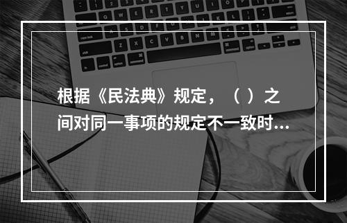 根据《民法典》规定，（  ）之间对同一事项的规定不一致时，由