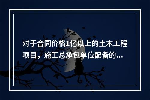 对于合同价格1亿以上的土木工程项目，施工总承包单位配备的专职