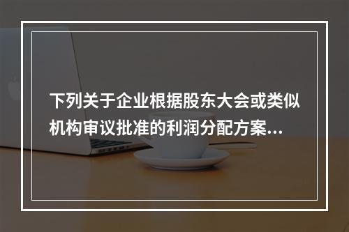 下列关于企业根据股东大会或类似机构审议批准的利润分配方案，确