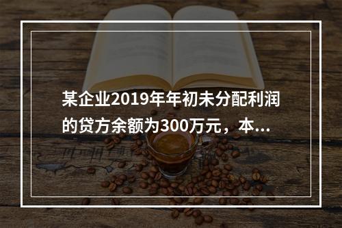 某企业2019年年初未分配利润的贷方余额为300万元，本年度