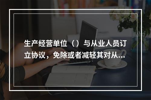 生产经营单位（ ）与从业人员订立协议，免除或者减轻其对从业人