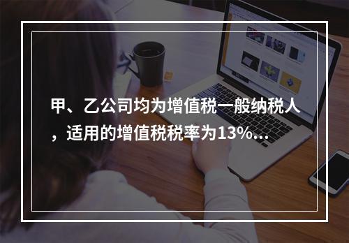 甲、乙公司均为增值税一般纳税人，适用的增值税税率为13%，甲