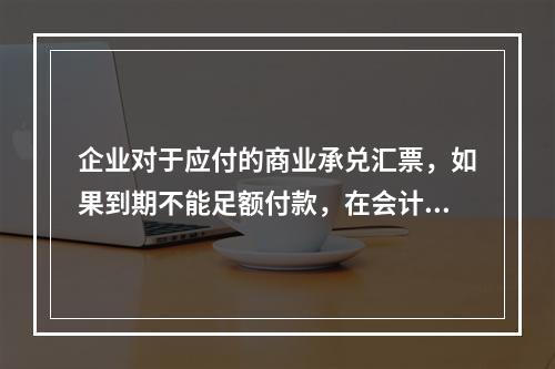 企业对于应付的商业承兑汇票，如果到期不能足额付款，在会计处理