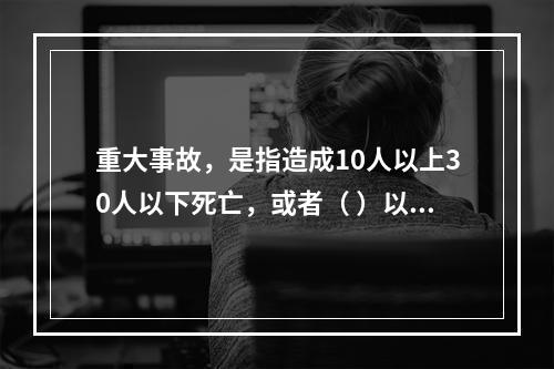 重大事故，是指造成10人以上30人以下死亡，或者（ ）以下重