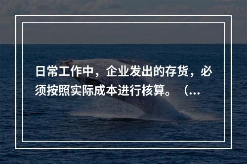 日常工作中，企业发出的存货，必须按照实际成本进行核算。（　）