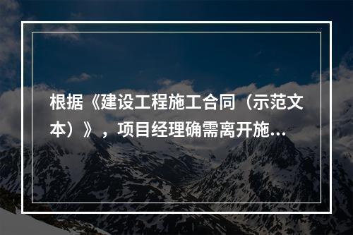 根据《建设工程施工合同（示范文本）》，项目经理确需离开施工现