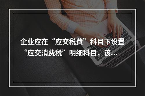 企业应在“应交税费”科目下设置“应交消费税”明细科目，该科目