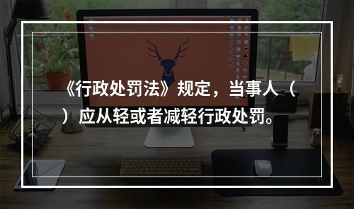 《行政处罚法》规定，当事人（ ）应从轻或者减轻行政处罚。