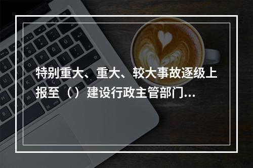 特别重大、重大、较大事故逐级上报至（ ）建设行政主管部门。