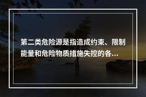 第二类危险源是指造成约束、限制能量和危险物质措施失控的各种不