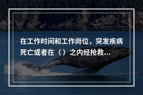 在工作时间和工作岗位，突发疾病死亡或者在（ ）之内经抢救无效