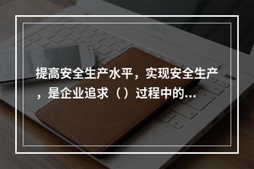 提高安全生产水平，实现安全生产，是企业追求（ ）过程中的重要