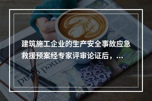 建筑施工企业的生产安全事故应急救援预案经专家评审论证后，应由