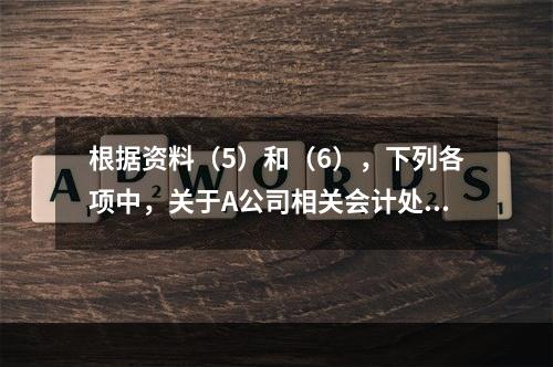 根据资料（5）和（6），下列各项中，关于A公司相关会计处理结