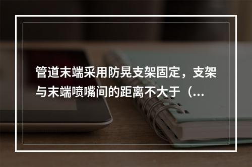 管道末端采用防晃支架固定，支架与末端喷嘴间的距离不大于（  