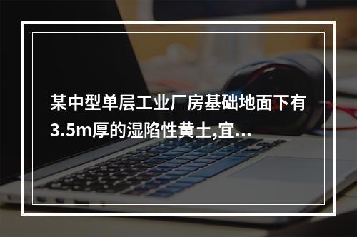 某中型单层工业厂房基础地面下有3.5m厚的湿陷性黄土,宜采用