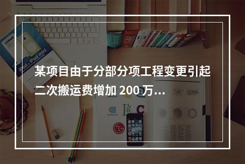 某项目由于分部分项工程变更引起二次搬运费增加 200 万，环