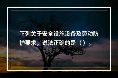 下列关于安全设施设备及劳动防护要求，说法正确的是（ ）。