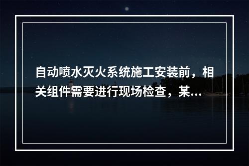 自动喷水灭火系统施工安装前，相关组件需要进行现场检查，某消防