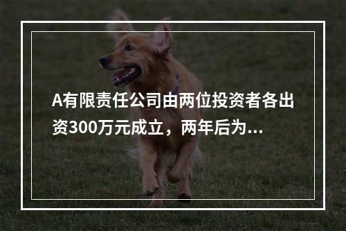 A有限责任公司由两位投资者各出资300万元成立，两年后为了扩