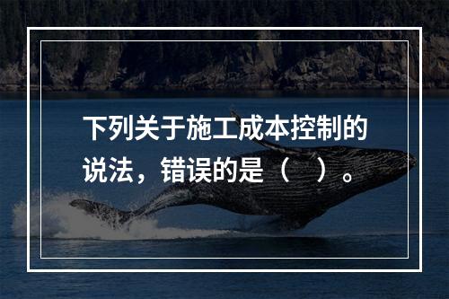 下列关于施工成本控制的说法，错误的是（　）。