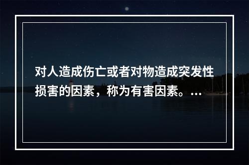 对人造成伤亡或者对物造成突发性损害的因素，称为有害因素。（）