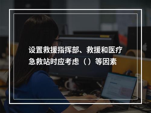 设置救援指挥部、救援和医疗急救站时应考虑（ ）等因素