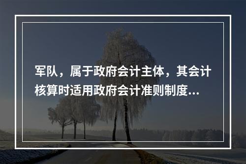 军队，属于政府会计主体，其会计核算时适用政府会计准则制度。（