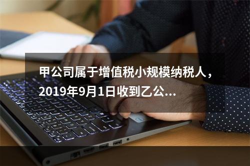 甲公司属于增值税小规模纳税人，2019年9月1日收到乙公司作