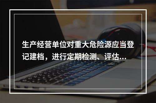 生产经营单位对重大危险源应当登记建档，进行定期检测、评估、监