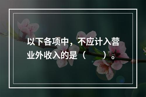 以下各项中，不应计入营业外收入的是（　　）。