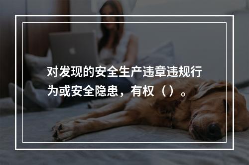 对发现的安全生产违章违规行为或安全隐患，有权（ ）。