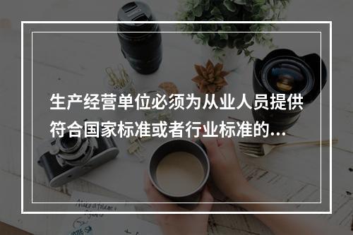 生产经营单位必须为从业人员提供符合国家标准或者行业标准的（