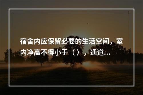 宿舍内应保留必要的生活空间，室内净高不得小于（ ），通道宽度