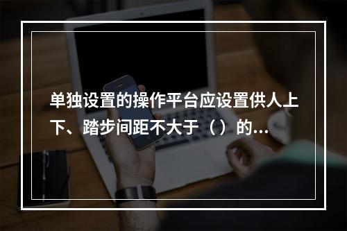 单独设置的操作平台应设置供人上下、踏步间距不大于（ ）的扶梯