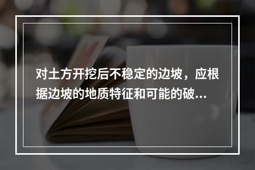 对土方开挖后不稳定的边坡，应根据边坡的地质特征和可能的破坏情