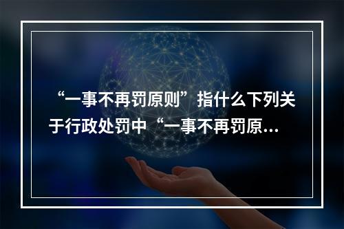 “一事不再罚原则”指什么下列关于行政处罚中“一事不再罚原则”