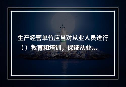 生产经营单位应当对从业人员进行（ ）教育和培训，保证从业人员