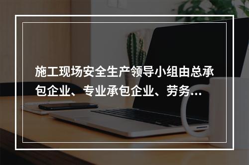 施工现场安全生产领导小组由总承包企业、专业承包企业、劳务分包