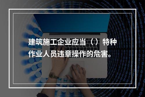 建筑施工企业应当（ ）特种作业人员违章操作的危害。